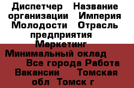 Диспетчер › Название организации ­ Империя Молодости › Отрасль предприятия ­ Маркетинг › Минимальный оклад ­ 15 000 - Все города Работа » Вакансии   . Томская обл.,Томск г.